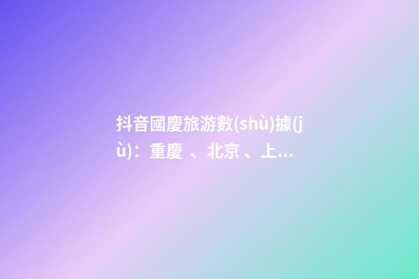 抖音國慶旅游數(shù)據(jù)：重慶、北京、上海等成最受歡迎城市